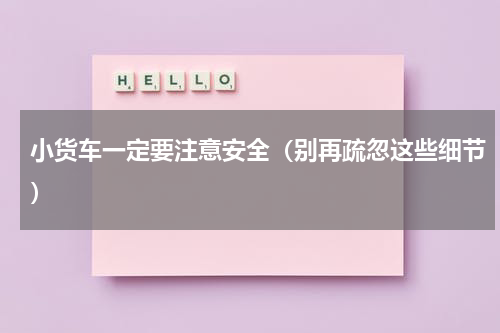 小货车一定要注意安全（别再疏忽这些细节）