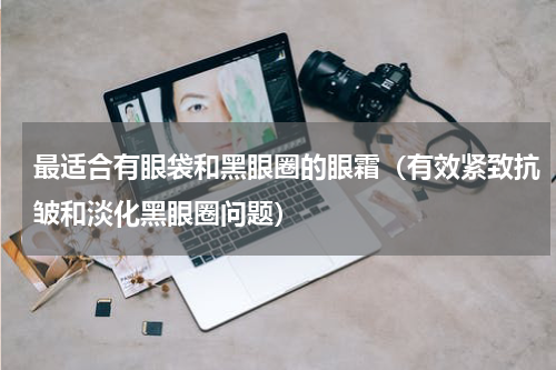 最适合有眼袋和黑眼圈的眼霜（有效紧致抗皱和淡化黑眼圈问题）