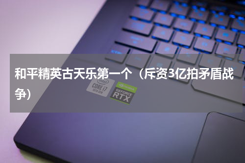 和平精英古天乐第一个（斥资3亿拍矛盾战争）