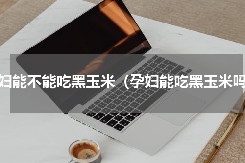 孕妇能不能吃黑玉米（孕妇能吃黑玉米吗）