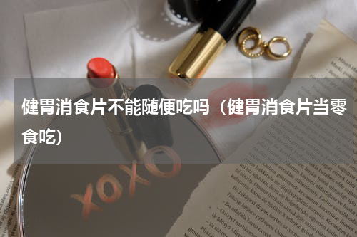 健胃消食片不能随便吃吗（健胃消食片当零食吃）