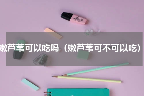 嫩芦苇可以吃吗（嫩芦苇可不可以吃）