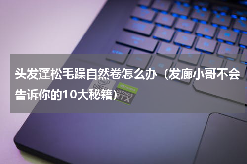 头发蓬松毛躁自然卷怎么办（发廊小哥不会告诉你的10大秘籍）