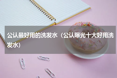 公认最好用的洗发水（公认曝光十大好用洗发水）