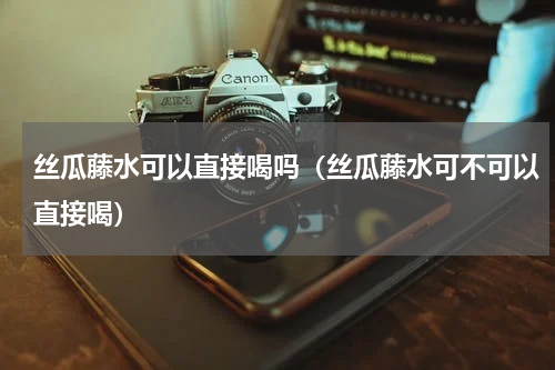 丝瓜藤水可以直接喝吗（丝瓜藤水可不可以直接喝）