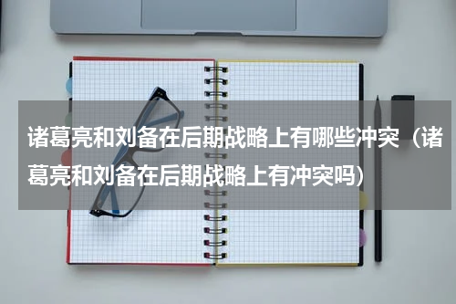 诸葛亮和刘备在后期战略上有哪些冲突（诸葛亮和刘备在后期战略上有冲突吗）