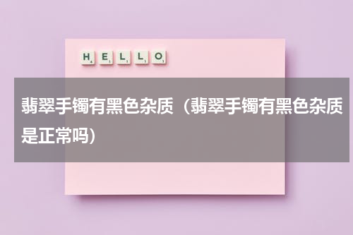 翡翠手镯有黑色杂质（翡翠手镯有黑色杂质是正常吗）