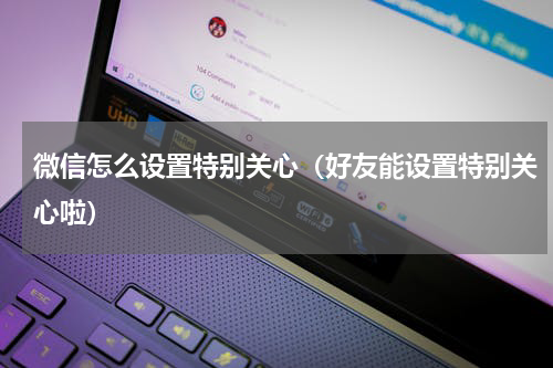 微信怎么设置特别关心（好友能设置特别关心啦）