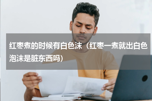 红枣煮的时候有白色沫（红枣一煮就出白色泡沫是脏东西吗）