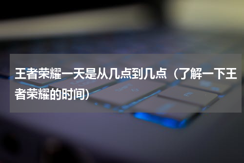 王者荣耀一天是从几点到几点（了解一下王者荣耀的时间）