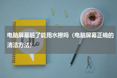 电脑屏幕脏了能用水擦吗（电脑屏幕正确的清洁方法）