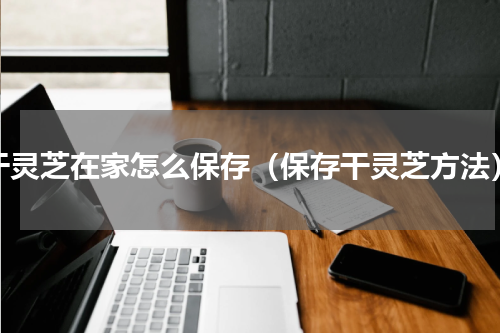 干灵芝在家怎么保存（保存干灵芝方法）