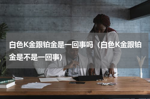 白色K金跟铂金是一回事吗（白色K金跟铂金是不是一回事）