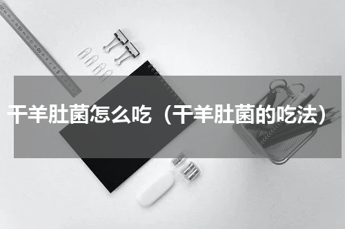 干羊肚菌怎么吃（干羊肚菌的吃法）