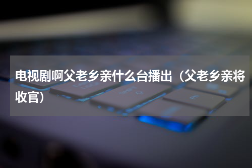 电视剧啊父老乡亲什么台播出（父老乡亲将收官）