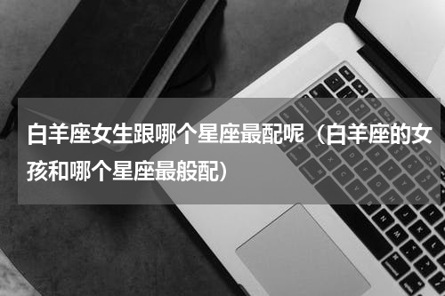 白羊座女生跟哪个星座最配呢（白羊座的女孩和哪个星座最般配）