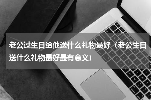 老公过生日给他送什么礼物最好（老公生日送什么礼物最好最有意义）