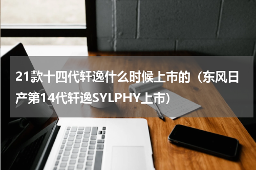 21款十四代轩逸什么时候上市的（东风日产第14代轩逸SYLPHY上市）