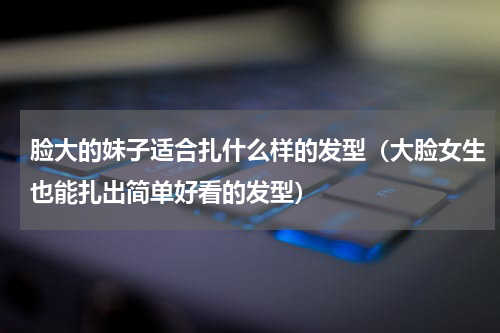 脸大的妹子适合扎什么样的发型（大脸女生也能扎出简单好看的发型）