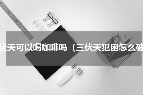 三伏天可以喝咖啡吗（三伏天犯困怎么破）