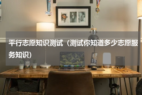 平行志愿知识测试（测试你知道多少志愿服务知识）