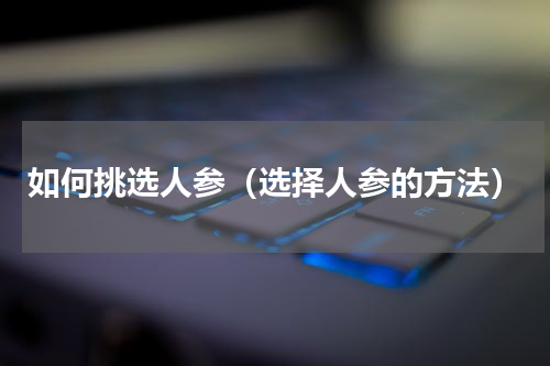 如何挑选人参（选择人参的方法）
