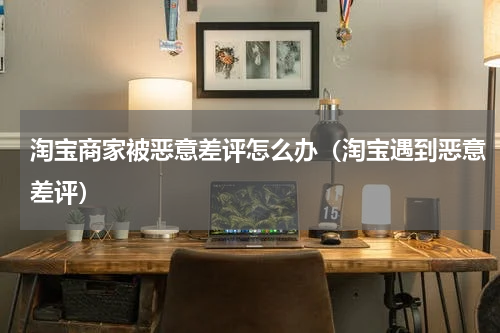 淘宝商家被恶意差评怎么办（淘宝遇到恶意差评）