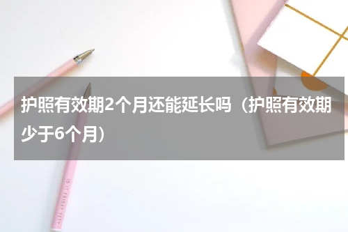 护照有效期2个月还能延长吗（护照有效期少于6个月）
