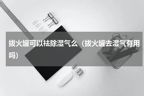 拔火罐可以祛除湿气么（拔火罐去湿气有用吗）