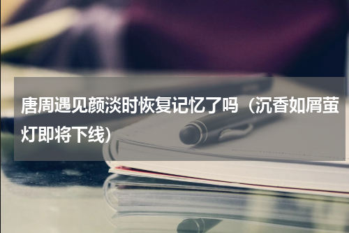唐周遇见颜淡时恢复记忆了吗（沉香如屑萤灯即将下线）