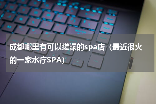 成都哪里有可以搓澡的spa店（最近很火的一家水疗SPA）