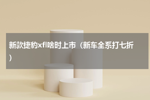 新款捷豹xfl啥时上市（新车全系打七折）