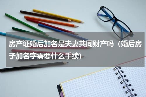 房产证婚后加名是夫妻共同财产吗（婚后房子加名字需要什么手续）