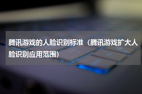 腾讯游戏的人脸识别标准（腾讯游戏扩大人脸识别应用范围）