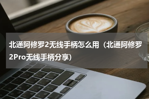 北通阿修罗2无线手柄怎么用（北通阿修罗2Pro无线手柄分享）