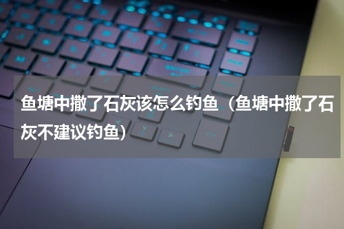 鱼塘中撒了石灰该怎么钓鱼（鱼塘中撒了石灰不建议钓鱼）