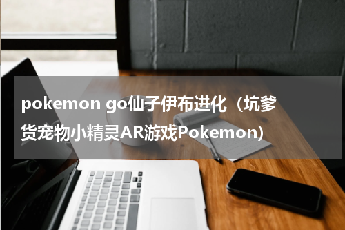 pokemon go仙子伊布进化（坑爹货宠物小精灵AR游戏Pokemon）