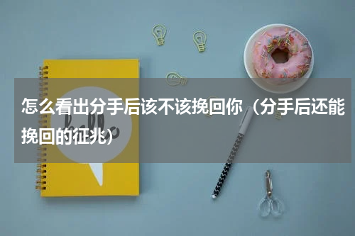 怎么看出分手后该不该挽回你（分手后还能挽回的征兆）