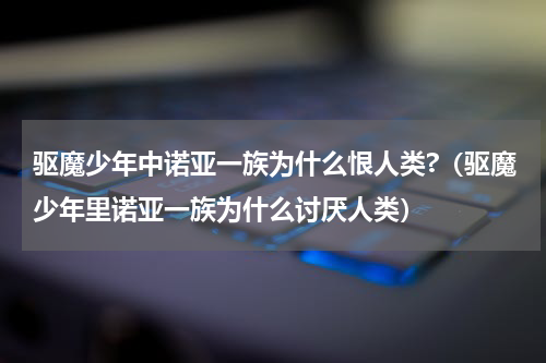 驱魔少年中诺亚一族为什么恨人类?（驱魔少年里诺亚一族为什么讨厌人类）