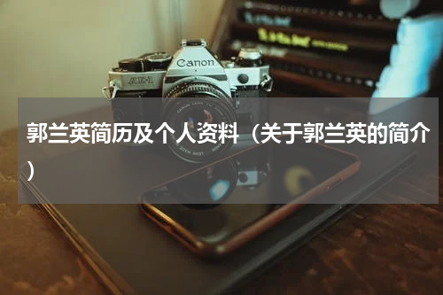 郭兰英简历及个人资料（关于郭兰英的简介）