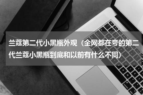 兰蔻第二代小黑瓶外观（全网都在夸的第二代兰蔻小黑瓶到底和以前有什么不同）
