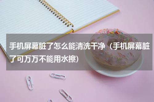 手机屏幕脏了怎么能清洗干净（手机屏幕脏了可万万不能用水擦）