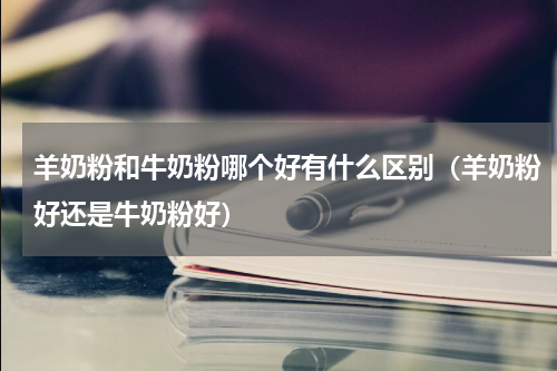 羊奶粉和牛奶粉哪个好有什么区别（羊奶粉好还是牛奶粉好）