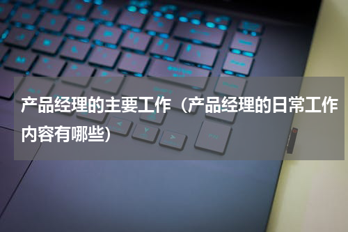 产品经理的主要工作（产品经理的日常工作内容有哪些）