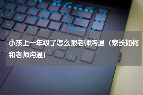 小孩上一年级了怎么跟老师沟通（家长如何和老师沟通）