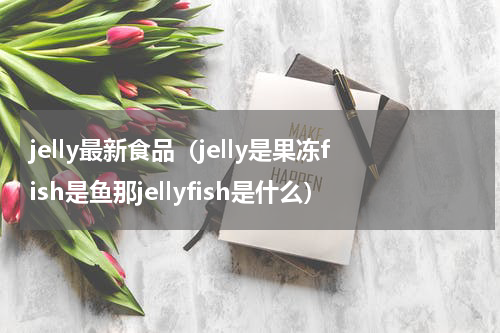 jelly最新食品（jelly是果冻fish是鱼那jellyfish是什么）