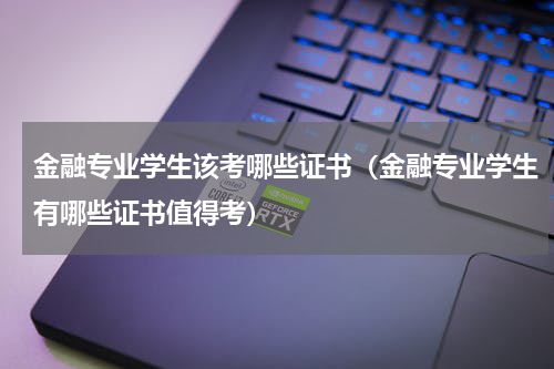 金融专业学生该考哪些证书（金融专业学生有哪些证书值得考）
