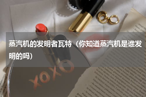 蒸汽机的发明者瓦特（你知道蒸汽机是谁发明的吗）