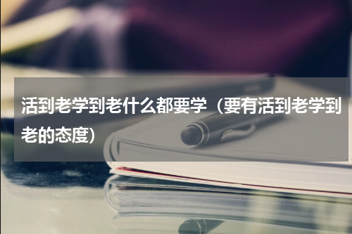 活到老学到老什么都要学（要有活到老学到老的态度）