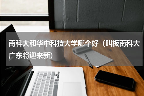 南科大和华中科技大学哪个好（叫板南科大广东将迎来新）